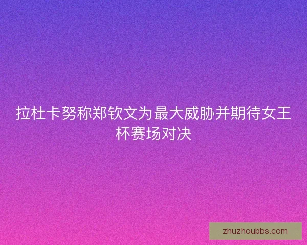 拉杜卡努称郑钦文为最大威胁并期待女王杯赛场对决
