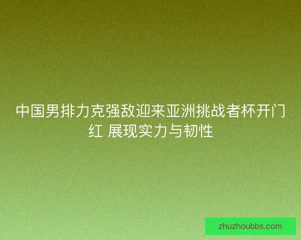 中国男排力克强敌迎来亚洲挑战者杯开门红 展现实力与韧性