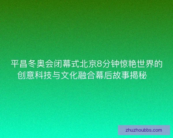 平昌冬奥会闭幕式北京8分钟惊艳世界的创意科技与文化融合幕后故事揭秘✨