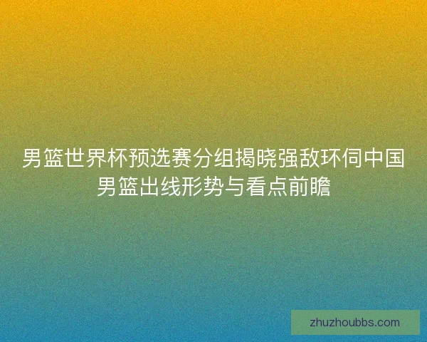 男篮世界杯预选赛分组揭晓强敌环伺中国男篮出线形势与看点前瞻