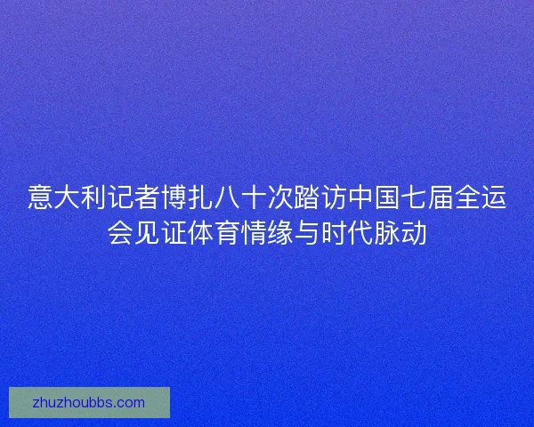 意大利记者博扎八十次踏访中国七届全运会见证体育情缘与时代脉动