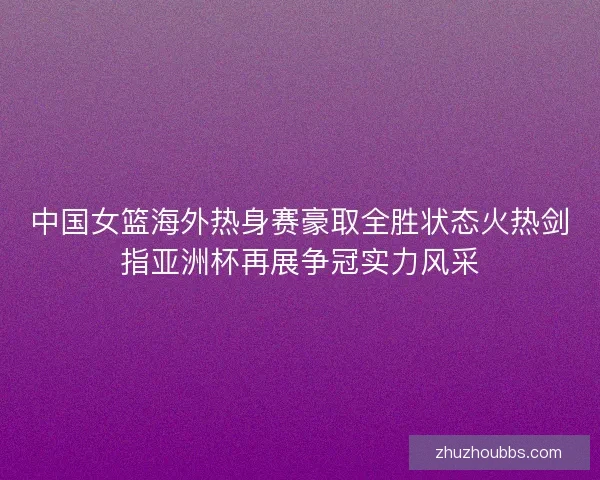 中国女篮海外热身赛豪取全胜状态火热剑指亚洲杯再展争冠实力风采