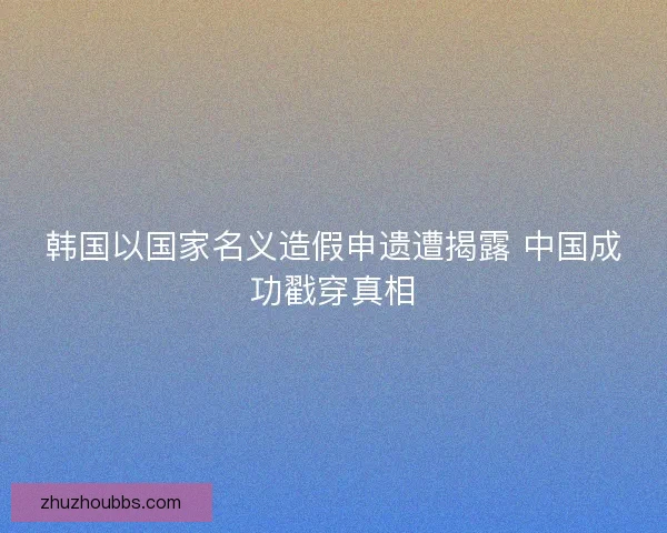 韩国以国家名义造假申遗遭揭露 中国成功戳穿真相