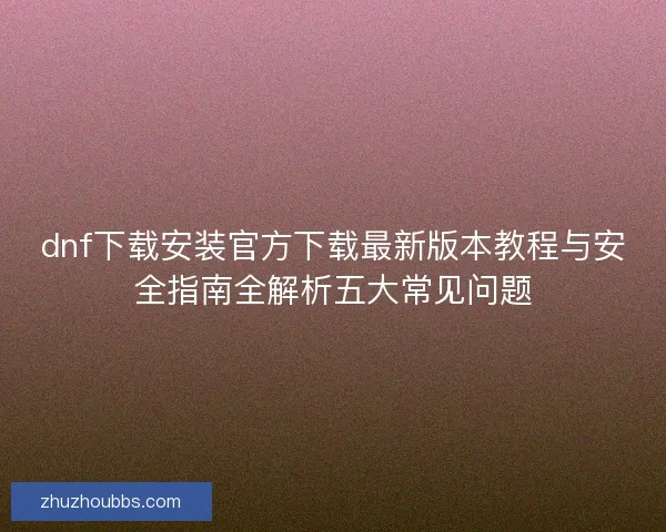 dnf下载安装官方下载最新版本教程与安全指南全解析五大常见问题